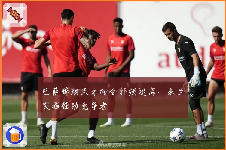 巴萨锋线天才转会扑朔迷离，米兰突遇强劲竞争者