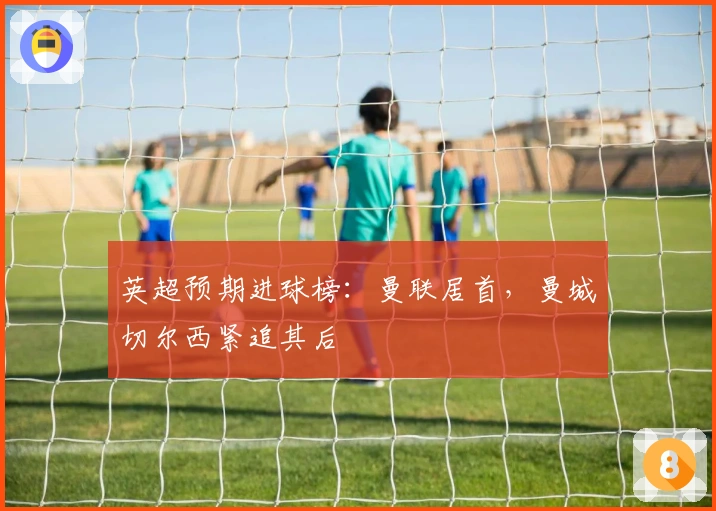 英超预期进球榜：曼联居首，曼城切尔西紧追其后