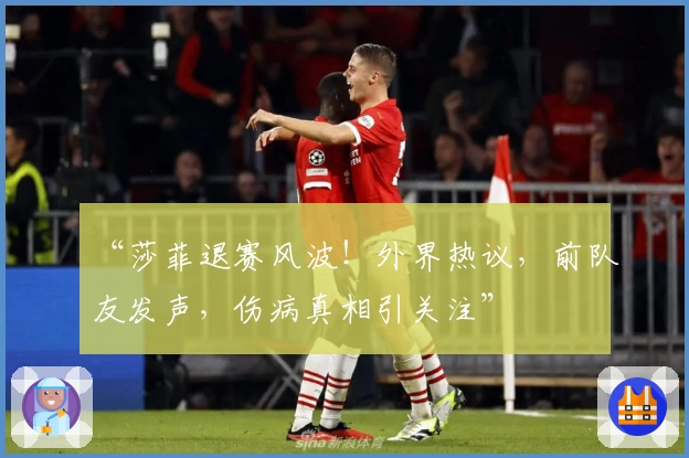 “莎菲退赛风波！外界热议，前队友发声，伤病真相引关注”