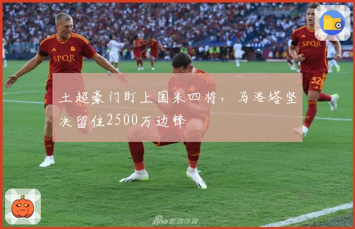 土超豪门盯上国米四将，马洛塔坚决留住2500万边锋