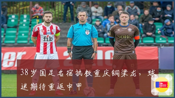 38岁国足名宿执教重庆铜梁龙，球迷期待重返中甲