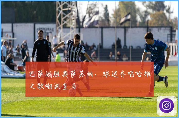 巴萨战胜奥萨苏纳，球迷齐唱哈维之歌嘲讽皇马