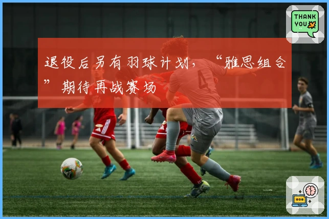 退役后另有羽球计划，“雅思组合”期待再战赛场