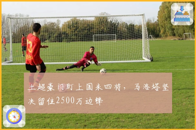 土超豪门盯上国米四将，马洛塔坚决留住2500万边锋