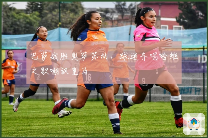 巴萨战胜奥萨苏纳，球迷齐唱哈维之歌嘲讽皇马