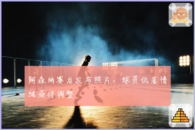 阿森纳赛后发布照片，球员低落情绪亟待调整